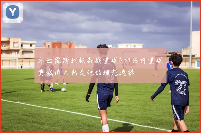 本西蒙斯积极备战重返NBA或许重返费城热火也是他的理想选择